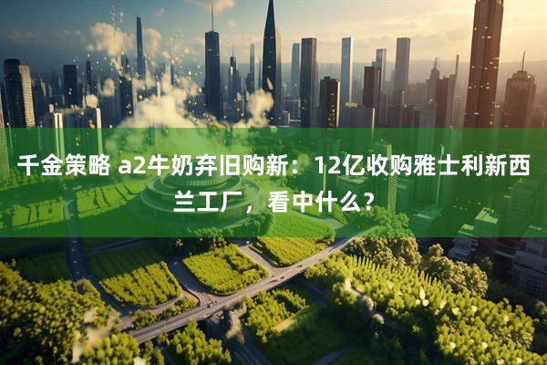 千金策略 a2牛奶弃旧购新：12亿收购雅士利新西兰工厂，看中什么？