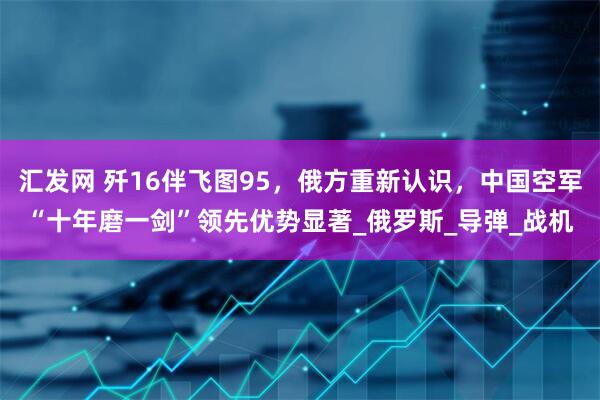 汇发网 歼16伴飞图95，俄方重新认识，中国空军“十年磨一剑”领先优势显著_俄罗斯_导弹_战机