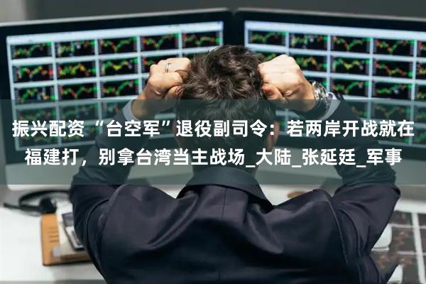 振兴配资 “台空军”退役副司令：若两岸开战就在福建打，别拿台湾当主战场_大陆_张延廷_军事