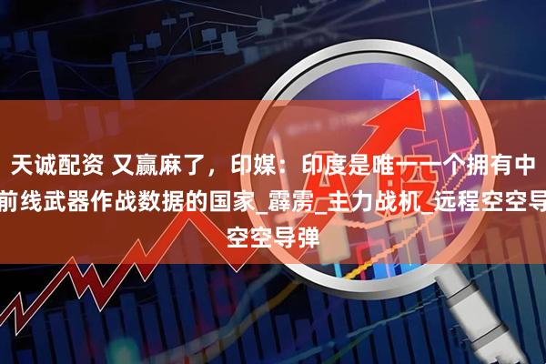 天诚配资 又赢麻了，印媒：印度是唯一一个拥有中国前线武器作战数据的国家_霹雳_主力战机_远程空空导弹