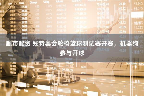 顺市配资 残特奥会轮椅篮球测试赛开赛，机器狗参与开球