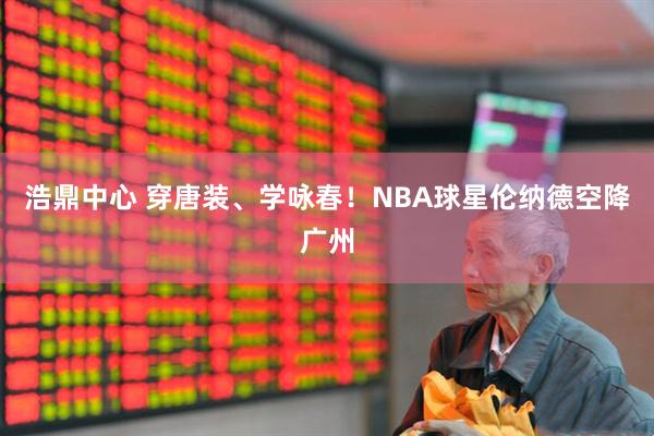 浩鼎中心 穿唐装、学咏春！NBA球星伦纳德空降广州