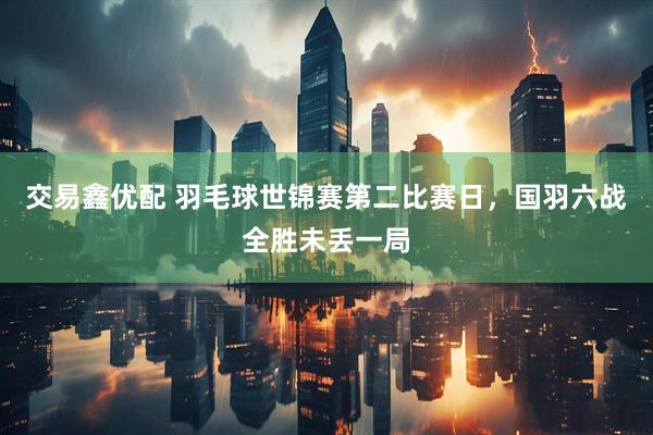 交易鑫优配 羽毛球世锦赛第二比赛日，国羽六战全胜未丢一局