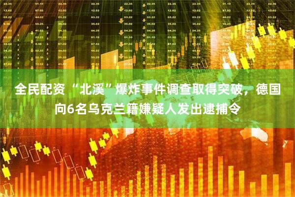 全民配资 “北溪”爆炸事件调查取得突破，德国向6名乌克兰籍嫌疑人发出逮捕令