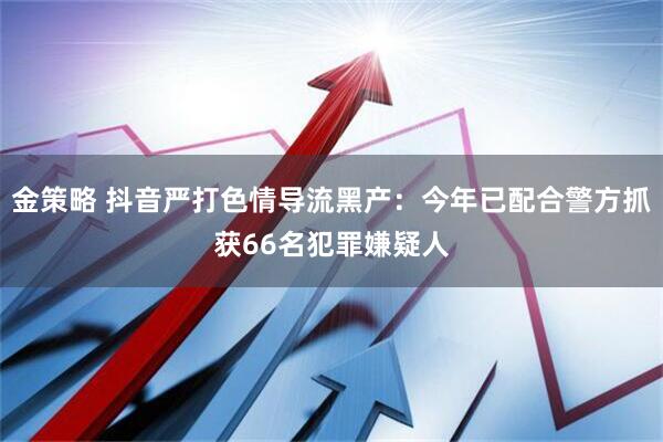 金策略 抖音严打色情导流黑产：今年已配合警方抓获66名犯罪嫌疑人