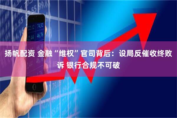 扬帆配资 金融“维权”官司背后：设局反催收终败诉 银行合规不可破