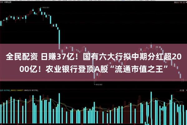 全民配资 日赚37亿！国有六大行拟中期分红超2000亿！农业银行登顶A股“流通市值之王”