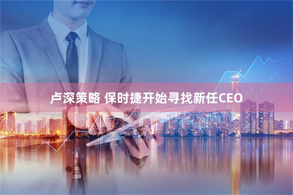卢深策略 保时捷开始寻找新任CEO