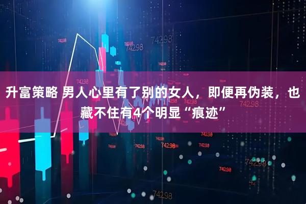 升富策略 男人心里有了别的女人，即便再伪装，也藏不住有4个明显“痕迹”