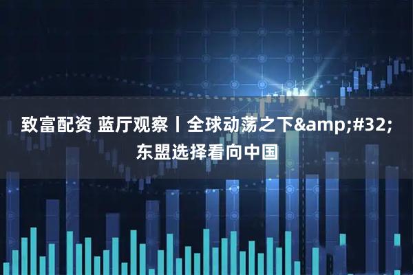 致富配资 蓝厅观察丨全球动荡之下&#32;东盟选择看向中国