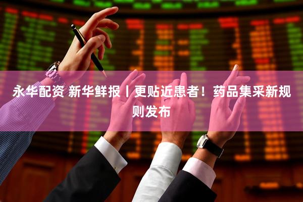 永华配资 新华鲜报丨更贴近患者！药品集采新规则发布