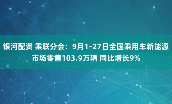 银河配资 乘联分会：9月1-27日全国乘用车新能源市场零售103.9万辆 同比增长9%