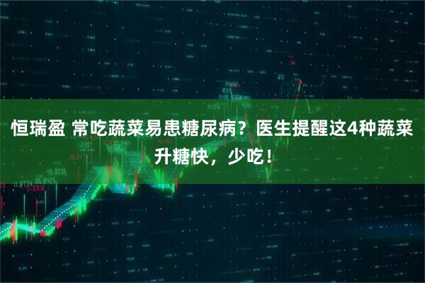 恒瑞盈 常吃蔬菜易患糖尿病?医生提醒这4种蔬菜升糖快,少吃!