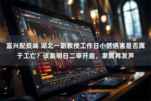 富兴配资端 湖北一副教授工作日小区遇害是否属于工亡?该案明日二审开庭,家属再发声