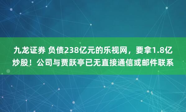 九龙证券 负债238亿元的乐视网,要拿1.8亿炒股!公司与贾跃亭已无直接通信或邮件联系