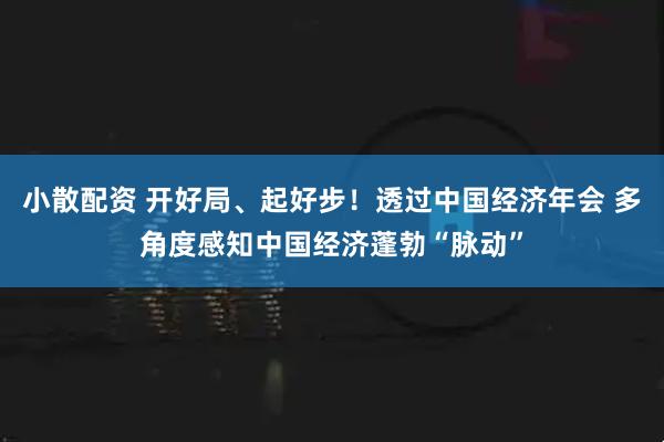 小散配资 开好局、起好步！透过中国经济年会 多角度感知中国经济蓬勃“脉动”