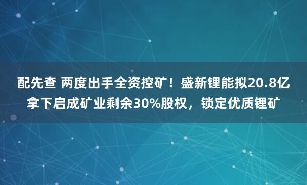配先查 两度出手全资控矿！盛新锂能拟20.8亿拿下启成矿业剩余30%股权，锁定优质锂矿