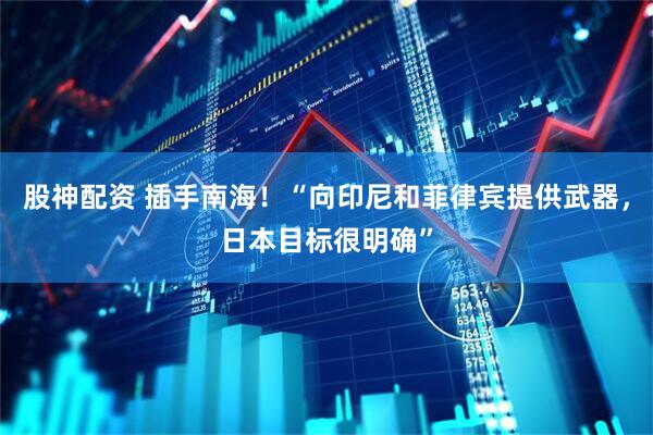 股神配资 插手南海！“向印尼和菲律宾提供武器，日本目标很明确”